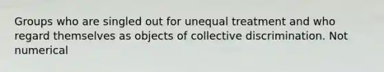 Groups who are singled out for unequal treatment and who regard themselves as objects of collective discrimination. Not numerical