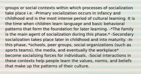 groups or social contexts within which processes of socialization take place i.e. -Primary socialization occurs in infancy and childhood and is the most intense period of cultural learning. It is the time when children learn language and basic behavioral patterns that form the foundation for later learning. -*The family is the main agent of socialization during this phase.* -Secondary socialization takes place later in childhood and into maturity. -In this phase, *schools, peer groups, social organizations (such as sports teams), the media, and eventually the workplace* become socializing forces for individuals. -Social interactions in these contexts help people learn the values, norms, and beliefs that make up the patterns of their culture.