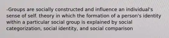 -Groups are socially constructed and influence an individual's sense of self. theory in which the formation of a person's identity within a particular social group is explained by social categorization, social identity, and social comparison