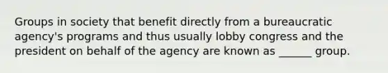 Groups in society that benefit directly from a bureaucratic agency's programs and thus usually lobby congress and the president on behalf of the agency are known as ______ group.