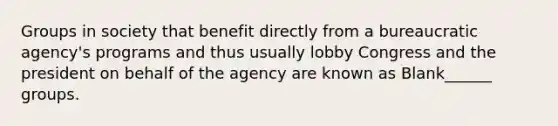 Groups in society that benefit directly from a bureaucratic agency's programs and thus usually lobby Congress and the president on behalf of the agency are known as Blank______ groups.