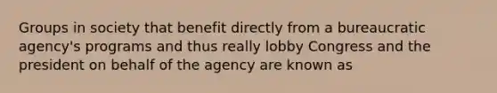 Groups in society that benefit directly from a bureaucratic agency's programs and thus really lobby Congress and the president on behalf of the agency are known as