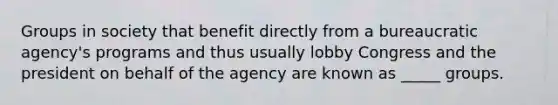 Groups in society that benefit directly from a bureaucratic agency's programs and thus usually lobby Congress and the president on behalf of the agency are known as _____ groups.