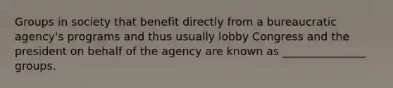 Groups in society that benefit directly from a bureaucratic agency's programs and thus usually lobby Congress and the president on behalf of the agency are known as _______________ groups.