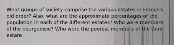 What groups of society comprise the various estates in France's old order? Also, what are the approximate percentages of the population in each of the different estates? Who were members of the bourgeoisie? Who were the poorest members of the third estate