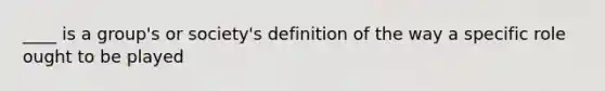 ____ is a group's or society's definition of the way a specific role ought to be played