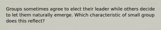 Groups sometimes agree to elect their leader while others decide to let them naturally emerge. Which characteristic of small group does this reflect?