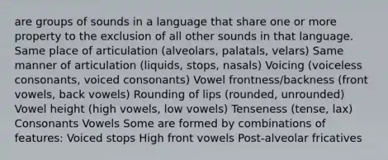 are groups of sounds in a language that share one or more property to the exclusion of all other sounds in that language. Same place of articulation (alveolars, palatals, velars) Same manner of articulation (liquids, stops, nasals) Voicing (voiceless consonants, voiced consonants) Vowel frontness/backness (front vowels, back vowels) Rounding of lips (rounded, unrounded) Vowel height (high vowels, low vowels) Tenseness (tense, lax) Consonants Vowels Some are formed by combinations of features: Voiced stops High front vowels Post-alveolar fricatives