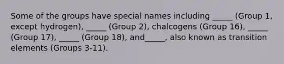 Some of the groups have special names including _____ (Group 1, except hydrogen), _____ (Group 2), chalcogens (Group 16), _____ (Group 17), _____ (Group 18), and_____, also known as transition elements (Groups 3-11).