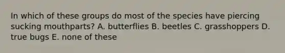 In which of these groups do most of the species have piercing sucking mouthparts? A. butterflies B. beetles C. grasshoppers D. true bugs E. none of these