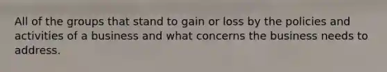 All of the groups that stand to gain or loss by the policies and activities of a business and what concerns the business needs to address.
