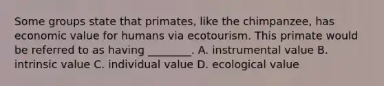 Some groups state that primates, like the chimpanzee, has economic value for humans via ecotourism. This primate would be referred to as having ________. A. instrumental value B. intrinsic value C. individual value D. ecological value