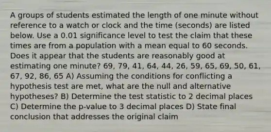 A groups of students estimated the length of one minute without reference to a watch or clock and the time (seconds) are listed below. Use a 0.01 significance level to test the claim that these times are from a population with a mean equal to 60 seconds. Does it appear that the students are reasonably good at estimating one minute? 69, 79, 41, 64, 44, 26, 59, 65, 69, 50, 61, 67, 92, 86, 65 A) Assuming the conditions for conflicting a hypothesis test are met, what are the null and alternative hypotheses? B) Determine the test statistic to 2 decimal places C) Determine the p-value to 3 decimal places D) State final conclusion that addresses the original claim