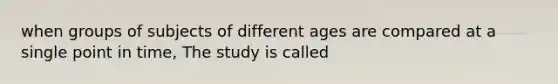 when groups of subjects of different ages are compared at a single point in time, The study is called