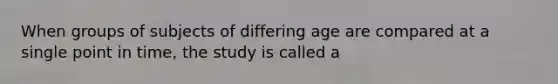 When groups of subjects of differing age are compared at a single point in time, the study is called a