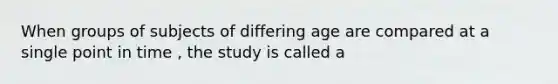 When groups of subjects of differing age are compared at a single point in time , the study is called a