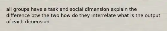 all groups have a task and social dimension explain the difference btw the two how do they interrelate what is the output of each dimension