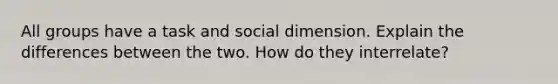 All groups have a task and social dimension. Explain the differences between the two. How do they interrelate?