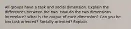 All groups have a task and social dimension. Explain the differences between the two. How do the two dimensions interrelate? What is the output of each dimension? Can you be too task oriented? Socially oriented? Explain.