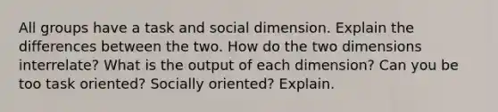 All groups have a task and social dimension. Explain the differences between the two. How do the two dimensions interrelate? What is the output of each dimension? Can you be too task oriented? Socially oriented? Explain.