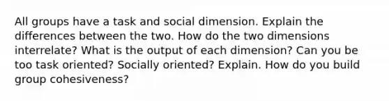 All groups have a task and social dimension. Explain the differences between the two. How do the two dimensions interrelate? What is the output of each dimension? Can you be too task oriented? Socially oriented? Explain. How do you build group cohesiveness?