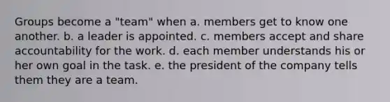 Groups become a "team" when a. members get to know one another. b. a leader is appointed. c. members accept and share accountability for the work. d. each member understands his or her own goal in the task. e. the president of the company tells them they are a team.