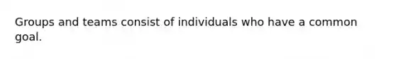 Groups and teams consist of individuals who have a common goal.