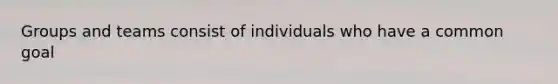 Groups and teams consist of individuals who have a common goal