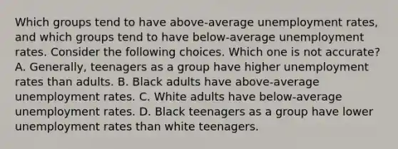 Which groups tend to have above-average unemployment rates, and which groups tend to have below-average unemployment rates. Consider the following choices. Which one is not accurate? A. Generally, teenagers as a group have higher unemployment rates than adults. B. Black adults have above-average unemployment rates. C. White adults have below-average unemployment rates. D. Black teenagers as a group have lower unemployment rates than white teenagers.