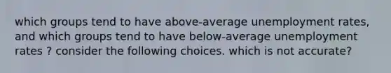 which groups tend to have above-average <a href='https://www.questionai.com/knowledge/kh7PJ5HsOk-unemployment-rate' class='anchor-knowledge'>unemployment rate</a>s, and which groups tend to have below-average unemployment rates ? consider the following choices. which is not accurate?