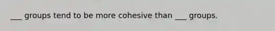 ___ groups tend to be more cohesive than ___ groups.