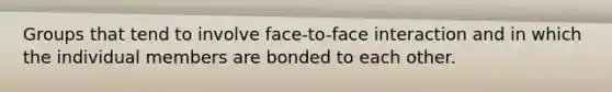 Groups that tend to involve face-to-face interaction and in which the individual members are bonded to each other.