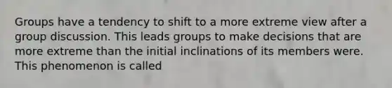 Groups have a tendency to shift to a more extreme view after a group discussion. This leads groups to make decisions that are more extreme than the initial inclinations of its members were. This phenomenon is called