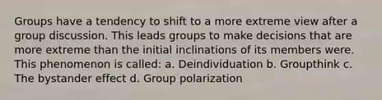 Groups have a tendency to shift to a more extreme view after a group discussion. This leads groups to make decisions that are more extreme than the initial inclinations of its members were. This phenomenon is called: a. Deindividuation b. Groupthink c. The bystander effect d. Group polarization