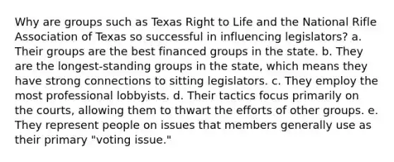 Why are groups such as Texas Right to Life and the National Rifle Association of Texas so successful in influencing legislators? a. Their groups are the best financed groups in the state. b. They are the longest-standing groups in the state, which means they have strong connections to sitting legislators. c. They employ the most professional lobbyists. d. Their tactics focus primarily on the courts, allowing them to thwart the efforts of other groups. e. They represent people on issues that members generally use as their primary "voting issue."