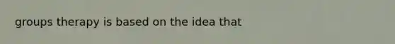 groups therapy is based on the idea that