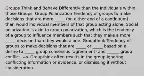 Groups Think and Behave Differently than the Individuals within those Groups: Group Polarization Tendency of groups to make decisions that are more _____ (on either end of a continuum) than would individual members of that group acting alone. Social polarization is akin to group polarization, which is the tendency of a group to influence members such that they make a more _____ decision than they would alone. Groupthink Tendency of groups to make decisions that are _____ or _____ based on a desire to _____ group consensus (agreement) and ______ group conflict. --> Groupthink often results in the group ignoring conflicting information or evidence, or dismissing it without consideration.