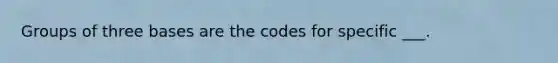 Groups of three bases are the codes for specific ___.