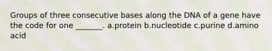 Groups of three consecutive bases along the DNA of a gene have the code for one _______. a.protein b.nucleotide c.purine d.amino acid