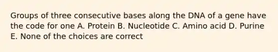 Groups of three consecutive bases along the DNA of a gene have the code for one A. Protein B. Nucleotide C. Amino acid D. Purine E. None of the choices are correct