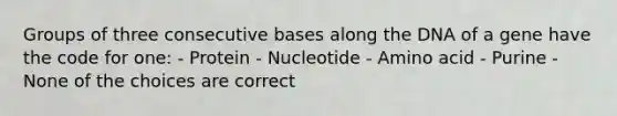 Groups of three consecutive bases along the DNA of a gene have the code for one: - Protein - Nucleotide - Amino acid - Purine - None of the choices are correct