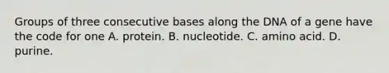 Groups of three consecutive bases along the DNA of a gene have the code for one A. protein. B. nucleotide. C. amino acid. D. purine.