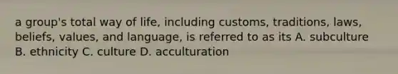 a group's total way of life, including customs, traditions, laws, beliefs, values, and language, is referred to as its A. subculture B. ethnicity C. culture D. acculturation