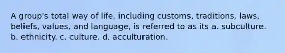 A group's total way of life, including customs, traditions, laws, beliefs, values, and language, is referred to as its a. subculture. b. ethnicity. c. culture. d. acculturation.