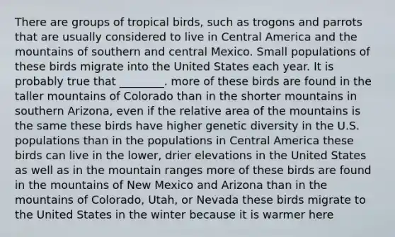 There are groups of tropical birds, such as trogons and parrots that are usually considered to live in Central America and the mountains of southern and central Mexico. Small populations of these birds migrate into the United States each year. It is probably true that ________. more of these birds are found in the taller mountains of Colorado than in the shorter mountains in southern Arizona, even if the relative area of the mountains is the same these birds have higher genetic diversity in the U.S. populations than in the populations in Central America these birds can live in the lower, drier elevations in the United States as well as in the mountain ranges more of these birds are found in the mountains of New Mexico and Arizona than in the mountains of Colorado, Utah, or Nevada these birds migrate to the United States in the winter because it is warmer here