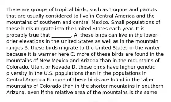 There are groups of tropical birds, such as trogons and parrots that are usually considered to live in Central America and the mountains of southern and central Mexico. Small populations of these birds migrate into the United States each year. It is probably true that ________. A. these birds can live in the lower, drier elevations in the United States as well as in the mountain ranges B. these birds migrate to the United States in the winter because it is warmer here C. more of these birds are found in the mountains of New Mexico and Arizona than in the mountains of Colorado, Utah, or Nevada D. these birds have higher genetic diversity in the U.S. populations than in the populations in Central America E. more of these birds are found in the taller mountains of Colorado than in the shorter mountains in southern Arizona, even if the relative area of the mountains is the same