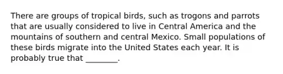 There are groups of tropical birds, such as trogons and parrots that are usually considered to live in Central America and the mountains of southern and central Mexico. Small populations of these birds migrate into the United States each year. It is probably true that ________.