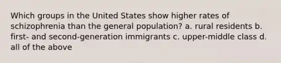 Which groups in the United States show higher rates of schizophrenia than the general population? a. rural residents b. first- and second-generation immigrants c. upper-middle class d. all of the above