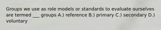 Groups we use as role models or standards to evaluate ourselves are termed ___ groups A.) reference B.) primary C.) secondary D.) voluntary