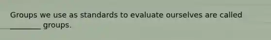 Groups we use as standards to evaluate ourselves are called ________ groups.